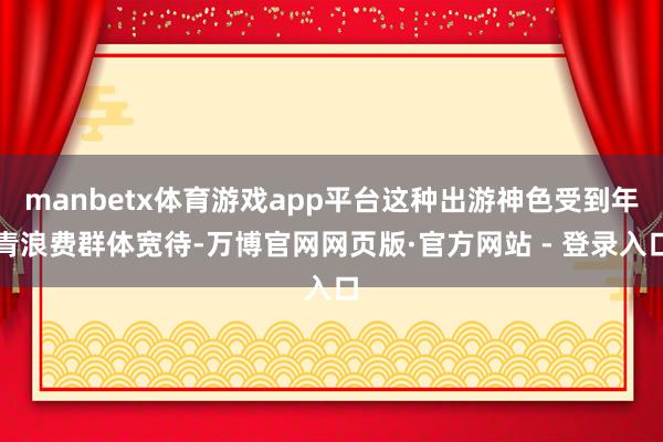 manbetx体育游戏app平台这种出游神色受到年青浪费群体宽待-万博官网网页版·官方网站 - 登录入口
