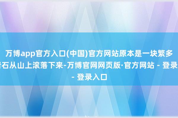 万博app官方入口(中国)官方网站原本是一块繁多的岩石从山上滚落下来-万博官网网页版·官方网站 - 登录入口