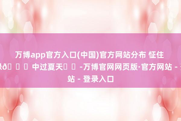 万博app官方入口(中国)官方网站分布 怔住 在无限绿🍃中过夏天☀️-万博官网网页版·官方网站 - 登录入口