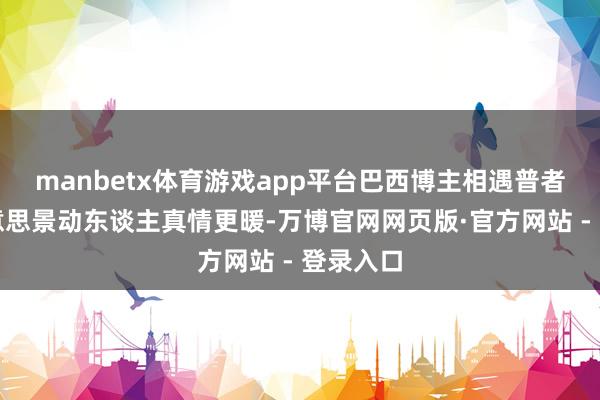 manbetx体育游戏app平台巴西博主相遇普者黑:好意思景动东谈主真情更暖-万博官网网页版·官方网站 - 登录入口