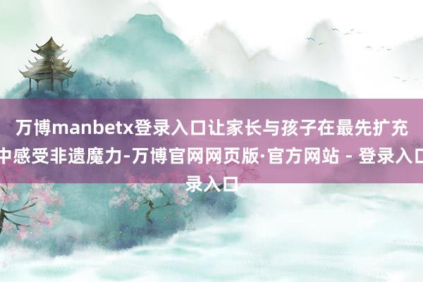 万博manbetx登录入口让家长与孩子在最先扩充中感受非遗魔力-万博官网网页版·官方网站 - 登录入口