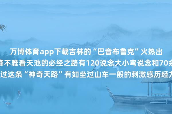万博体育app下载吉林的“巴音布鲁克”火热出圈它是赶赴长白山主峰不雅看天池的必经之路有120说念大小弯说念和70余个急弯乘坐摆渡车通过这条“神奇天路”有如坐过山车一般的刺激感历经九曲十八弯后见到天池这种苦尽甘来的嗅觉会让你对改日的期待愈加强烈来吉林的地广人希走一走寻回内心的和睦 丰富精神世界以最好的景色奔赴东说念主生的下一个节点(图片起首于彩练新闻、悠游吉林等)作家:吉林日报全媒体记者 马子惠裁剪