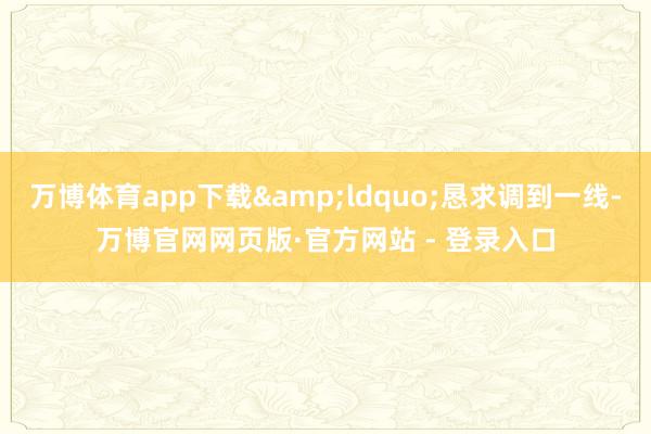 万博体育app下载&ldquo;恳求调到一线-万博官网网页版·官方网站 - 登录入口