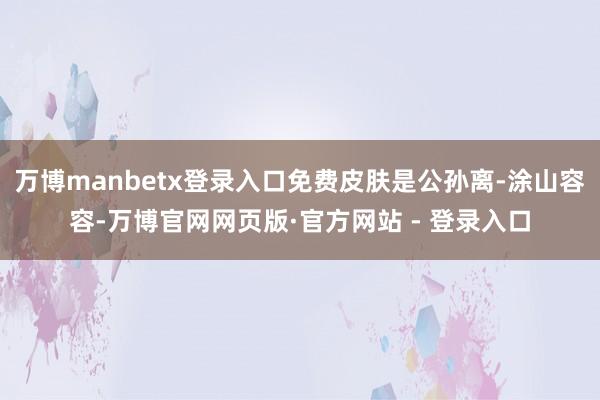 万博manbetx登录入口免费皮肤是公孙离-涂山容容-万博官网网页版·官方网站 - 登录入口