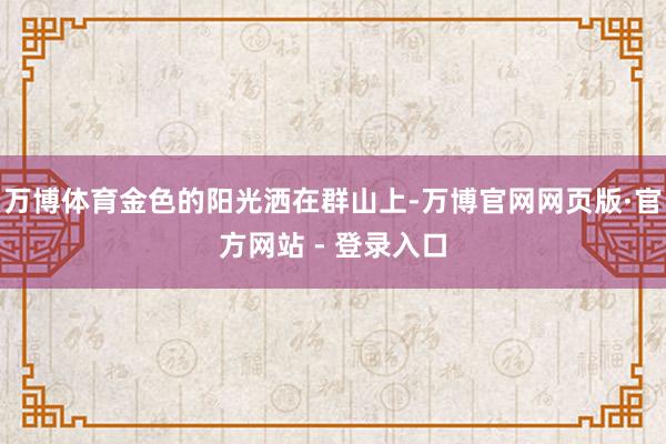 万博体育金色的阳光洒在群山上-万博官网网页版·官方网站 - 登录入口