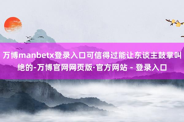 万博manbetx登录入口可信得过能让东谈主鼓掌叫绝的-万博官网网页版·官方网站 - 登录入口