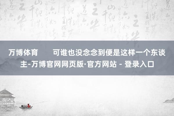 万博体育       可谁也没念念到便是这样一个东谈主-万博官网网页版·官方网站 - 登录入口