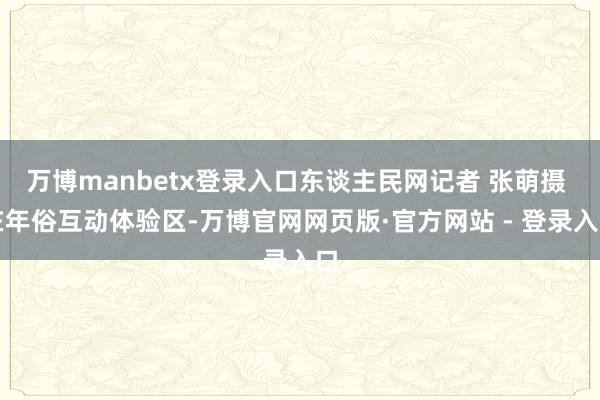 万博manbetx登录入口东谈主民网记者 张萌摄 在年俗互动体验区-万博官网网页版·官方网站 - 登录入口