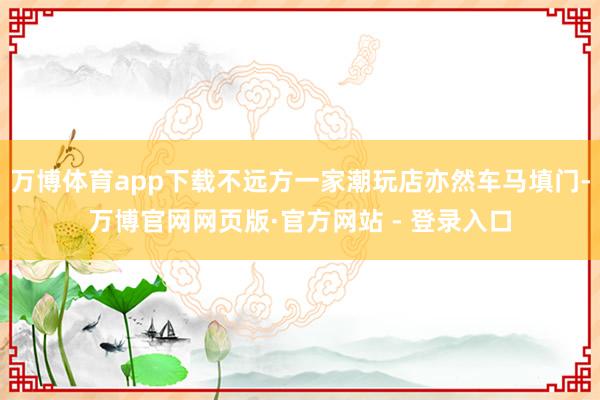 万博体育app下载不远方一家潮玩店亦然车马填门-万博官网网页版·官方网站 - 登录入口