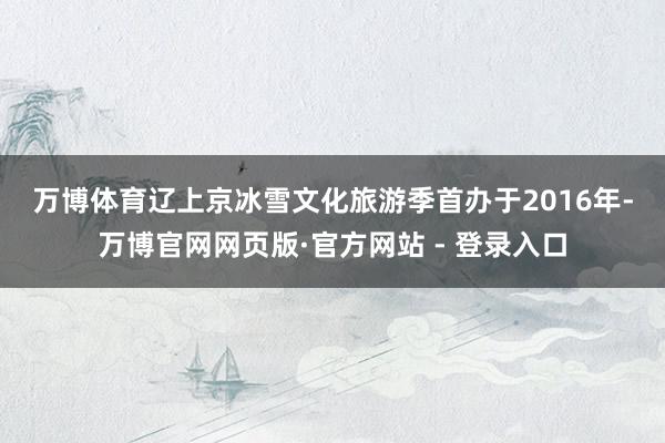 万博体育 辽上京冰雪文化旅游季首办于2016年-万博官网网页版·官方网站 - 登录入口