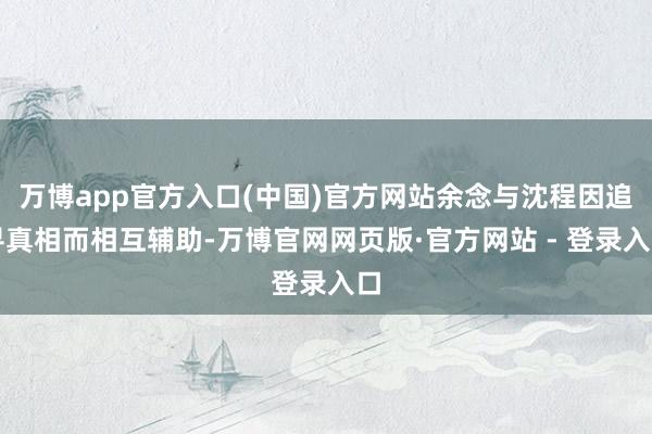 万博app官方入口(中国)官方网站余念与沈程因追寻真相而相互辅助-万博官网网页版·官方网站 - 登录入口