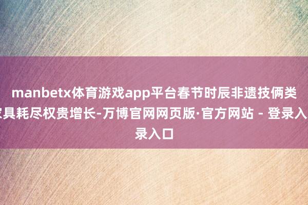 manbetx体育游戏app平台春节时辰非遗技俩类家具耗尽权贵增长-万博官网网页版·官方网站 - 登录入口
