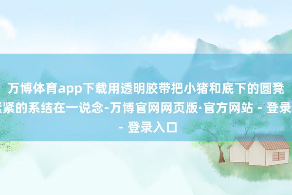 万博体育app下载用透明胶带把小猪和底下的圆凳子紧紧的系结在一说念-万博官网网页版·官方网站 - 登录入口