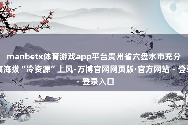 manbetx体育游戏app平台贵州省六盘水市充分应用高海拔“冷资源”上风-万博官网网页版·官方网站 - 登录入口