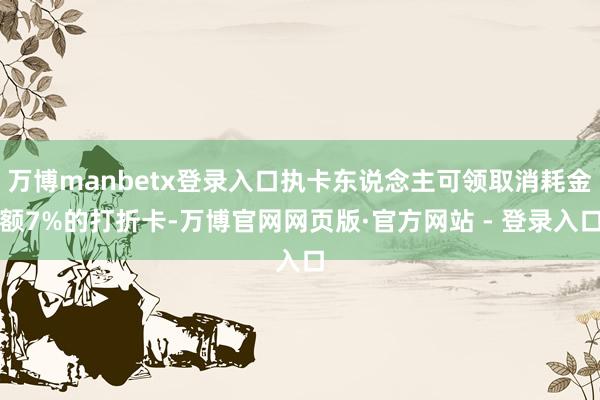万博manbetx登录入口执卡东说念主可领取消耗金额7%的打折卡-万博官网网页版·官方网站 - 登录入口