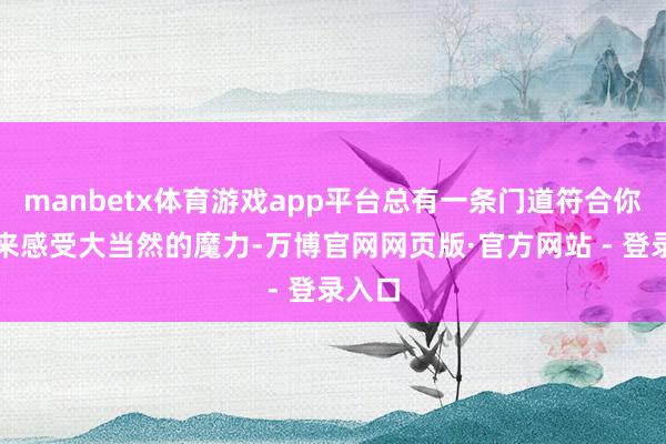 manbetx体育游戏app平台总有一条门道符合你！快来感受大当然的魔力-万博官网网页版·官方网站 - 登录入口