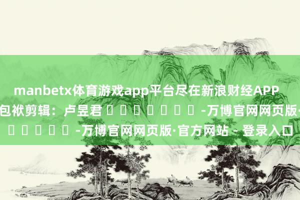 manbetx体育游戏app平台尽在新浪财经APP 包袱剪辑:卢昱君 -万博官网网页版·官方网站 - 登录入口