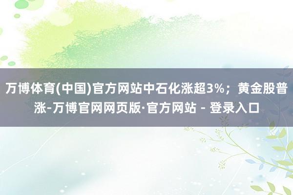 万博体育(中国)官方网站中石化涨超3%;黄金股普涨-万博官网网页版·官方网站 - 登录入口