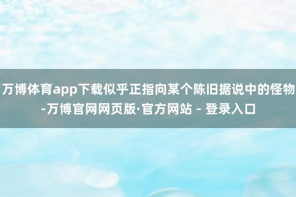 万博体育app下载似乎正指向某个陈旧据说中的怪物-万博官网网页版·官方网站 - 登录入口