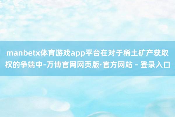 manbetx体育游戏app平台在对于稀土矿产获取权的争端中-万博官网网页版·官方网站 - 登录入口