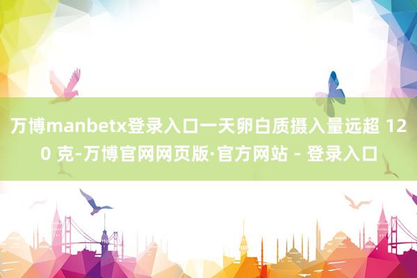 万博manbetx登录入口一天卵白质摄入量远超 120 克-万博官网网页版·官方网站 - 登录入口
