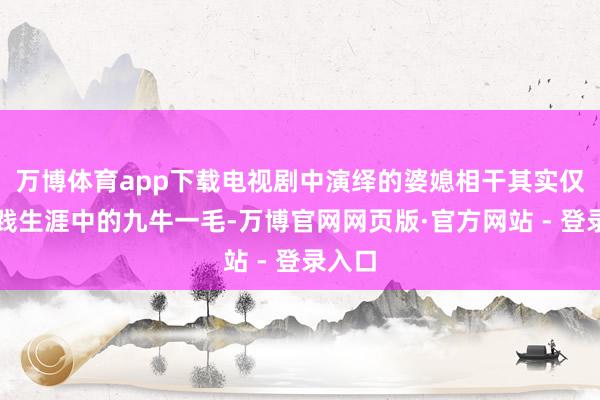 万博体育app下载电视剧中演绎的婆媳相干其实仅仅实践生涯中的九牛一毛-万博官网网页版·官方网站 - 登录入口