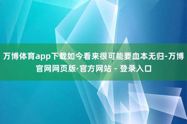 万博体育app下载如今看来很可能要血本无归-万博官网网页版·官方网站 - 登录入口
