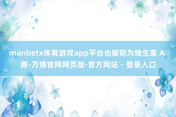 manbetx体育游戏app平台也被称为维生素 A 原-万博官网网页版·官方网站 - 登录入口