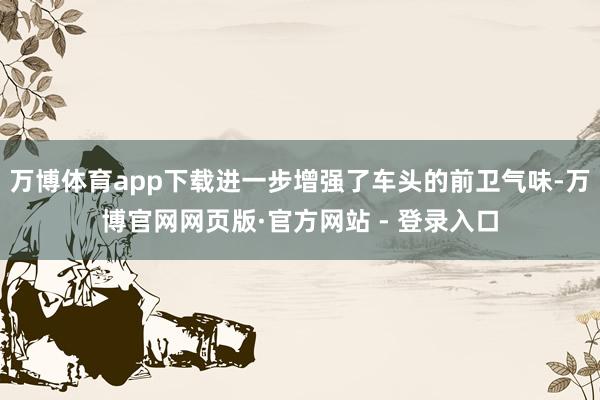 万博体育app下载进一步增强了车头的前卫气味-万博官网网页版·官方网站 - 登录入口