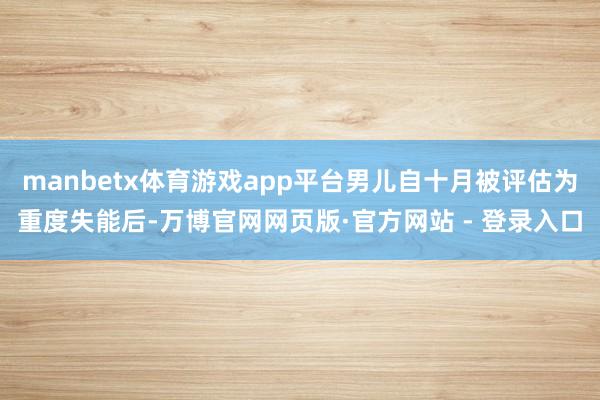 manbetx体育游戏app平台男儿自十月被评估为重度失能后-万博官网网页版·官方网站 - 登录入口