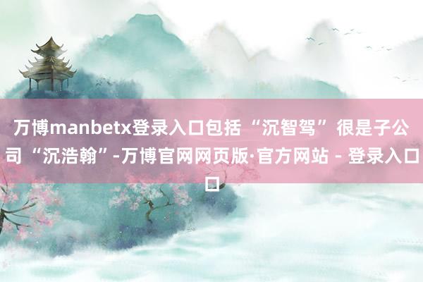 万博manbetx登录入口包括 “沉智驾” 很是子公司 “沉浩翰”-万博官网网页版·官方网站 - 登录入口