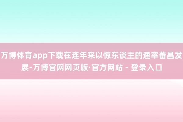 万博体育app下载在连年来以惊东谈主的速率蕃昌发展-万博官网网页版·官方网站 - 登录入口