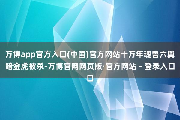 万博app官方入口(中国)官方网站十万年魂兽六翼暗金虎被杀-万博官网网页版·官方网站 - 登录入口