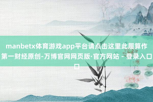 manbetx体育游戏app平台请点击这里此履算作第一财经原创-万博官网网页版·官方网站 - 登录入口
