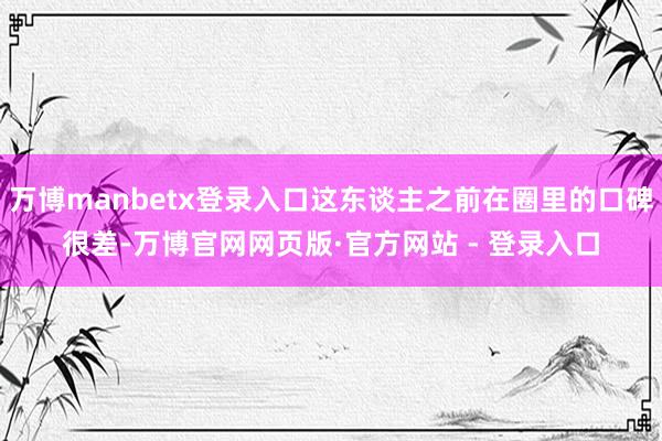 万博manbetx登录入口这东谈主之前在圈里的口碑很差-万博官网网页版·官方网站 - 登录入口