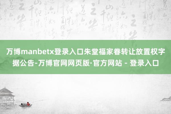 万博manbetx登录入口朱堂福家眷转让放置权 字据公告-万博官网网页版·官方网站 - 登录入口
