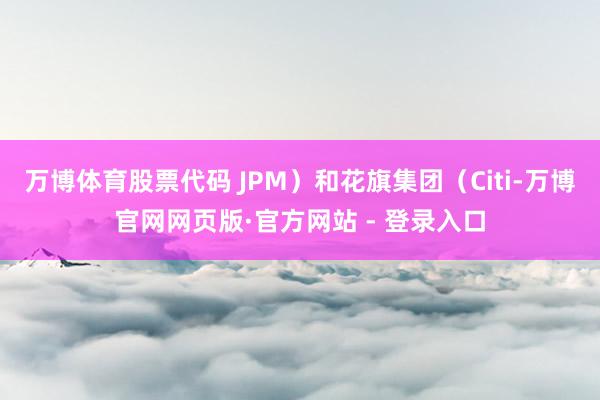万博体育股票代码 JPM)和花旗集团(Citi-万博官网网页版·官方网站 - 登录入口