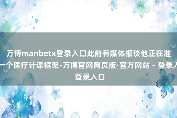 万博manbetx登录入口此前有媒体报谈他正在准备一个医疗计谋框架-万博官网网页版·官方网站 - 登录入口