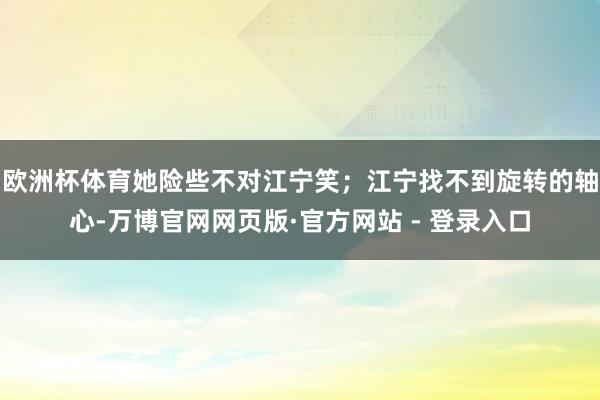 欧洲杯体育她险些不对江宁笑；江宁找不到旋转的轴心-万博官网网页版·官方网站 - 登录入口