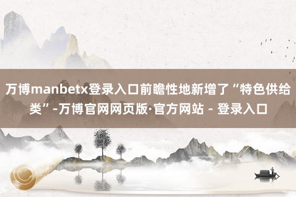 万博manbetx登录入口前瞻性地新增了“特色供给类”-万博官网网页版·官方网站 - 登录入口