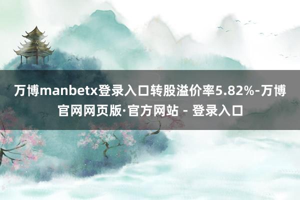 万博manbetx登录入口转股溢价率5.82%-万博官网网页版·官方网站 - 登录入口