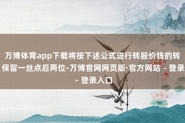 万博体育app下载将按下述公式进行转股价钱的转圜(保留一丝点后两位-万博官网网页版·官方网站 - 登录入口