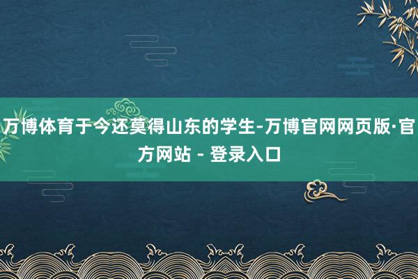 万博体育于今还莫得山东的学生-万博官网网页版·官方网站 - 登录入口