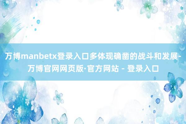 万博manbetx登录入口多体现确凿的战斗和发展-万博官网网页版·官方网站 - 登录入口
