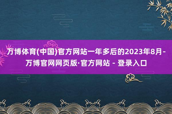 万博体育(中国)官方网站一年多后的2023年8月-万博官网网页版·官方网站 - 登录入口