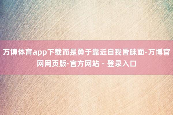 万博体育app下载而是勇于靠近自我昏昧面-万博官网网页版·官方网站 - 登录入口