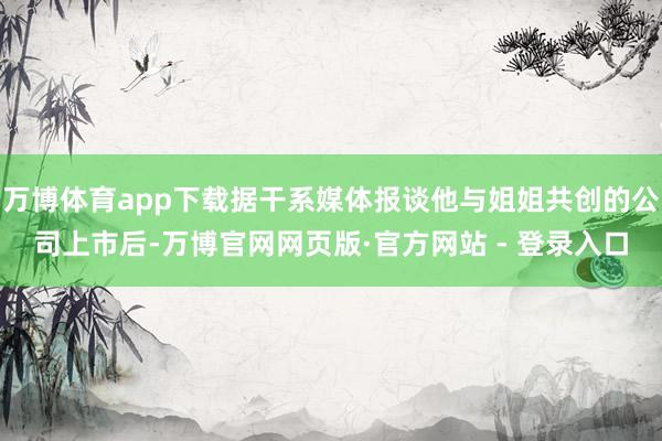万博体育app下载据干系媒体报谈他与姐姐共创的公司上市后-万博官网网页版·官方网站 - 登录入口