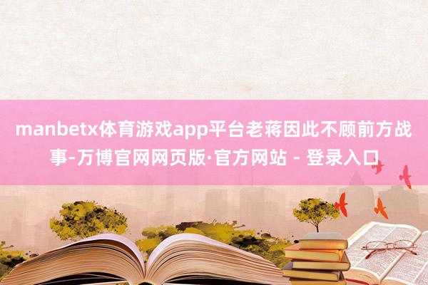 manbetx体育游戏app平台老蒋因此不顾前方战事-万博官网网页版·官方网站 - 登录入口