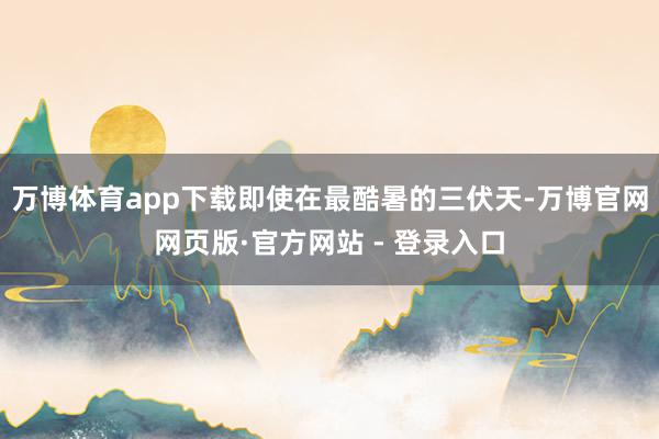 万博体育app下载即使在最酷暑的三伏天-万博官网网页版·官方网站 - 登录入口