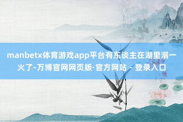 manbetx体育游戏app平台有东谈主在湖里溺一火了-万博官网网页版·官方网站 - 登录入口